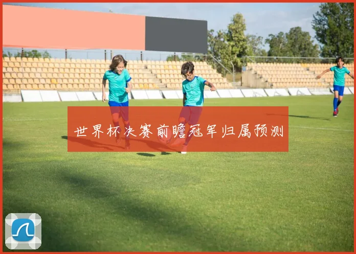 世界杯决赛前瞻冠军归属预测