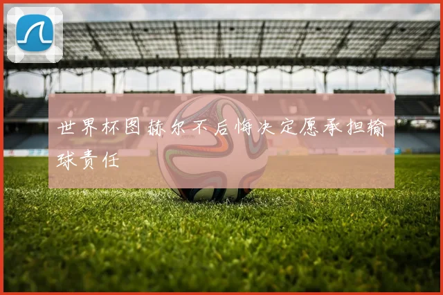世界杯图赫尔不后悔决定愿承担输球责任