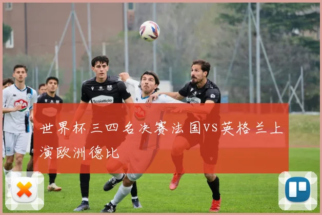 世界杯三四名决赛法国vs英格兰上演欧洲德比