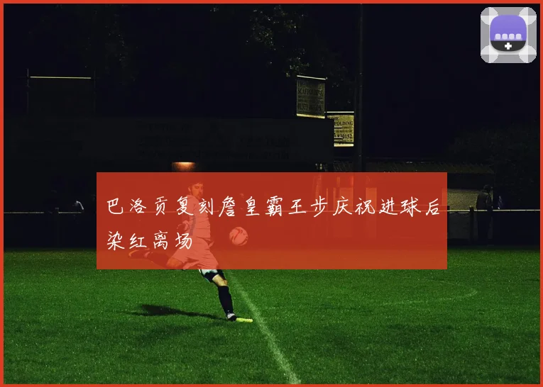 巴洛贡复刻詹皇霸王步庆祝进球后染红离场